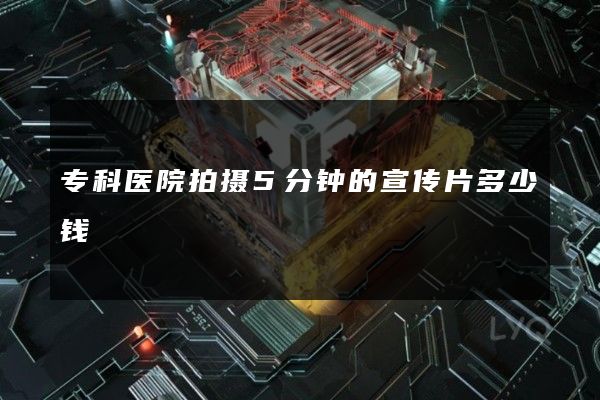 专科医院拍摄5分钟的宣传片多少钱 专科医院拍摄5分钟的宣传片多少钱