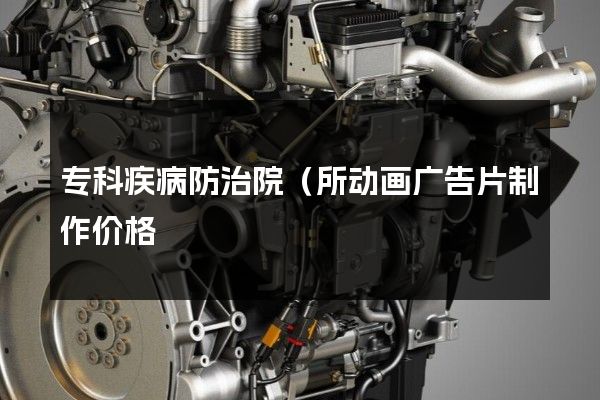 专科疾病防治院（所动画广告片制作价格