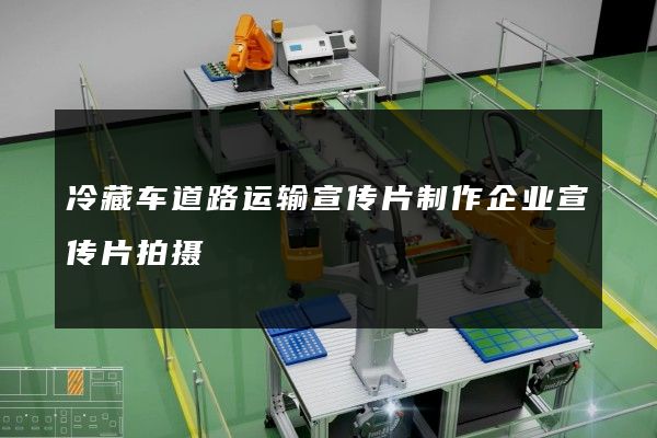 冷藏车道路运输宣传片制作企业宣传片拍摄