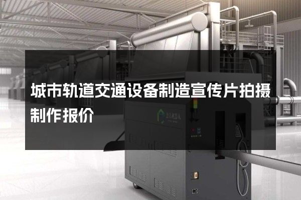 城市轨道交通设备制造宣传片拍摄制作报价