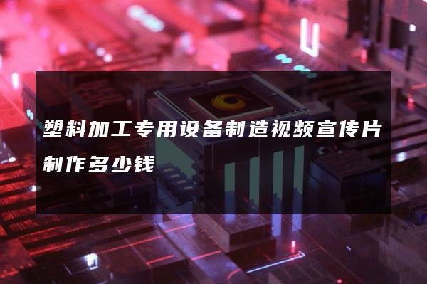 塑料加工专用设备制造视频宣传片制作多少钱