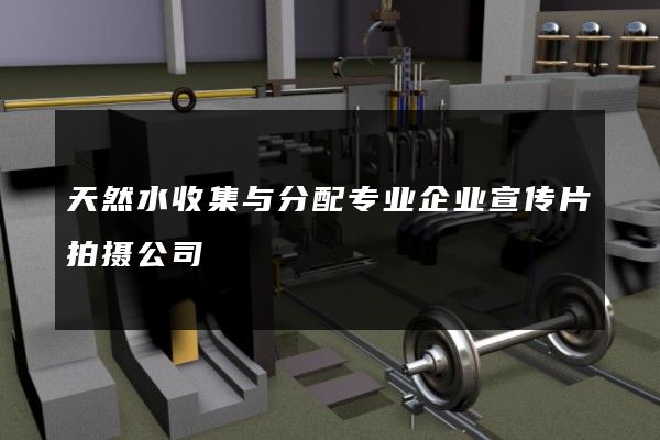 天然水收集与分配专业企业宣传片拍摄公司