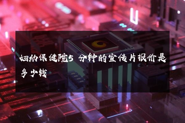 妇幼保健院5分钟的宣传片报价是多少钱