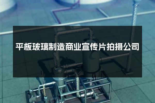 平板玻璃制造商业宣传片拍摄公司