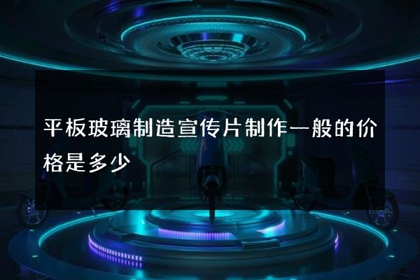 平板玻璃制造宣传片制作一般的价格是多少