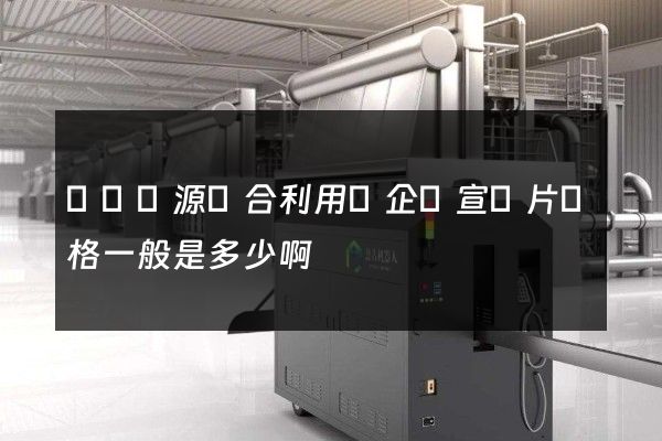 廢棄資源綜合利用業企業宣傳片價格一般是多少啊