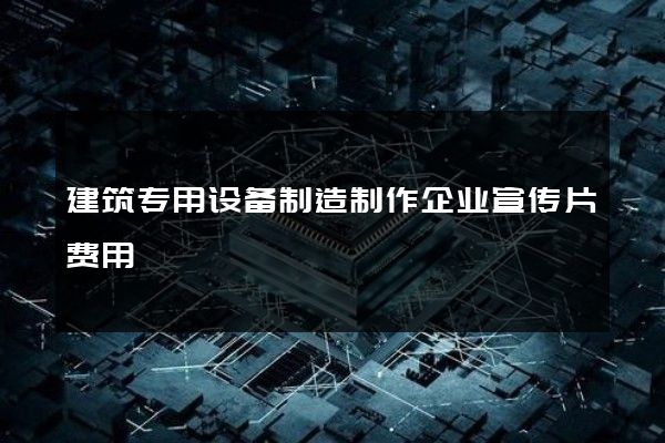 建筑专用设备制造制作企业宣传片费用