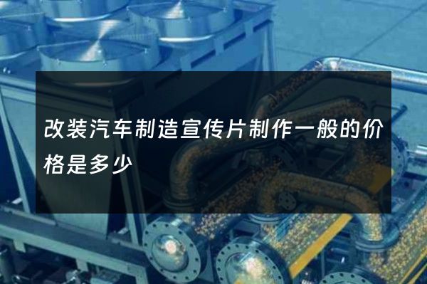 改装汽车制造宣传片制作一般的价格是多少