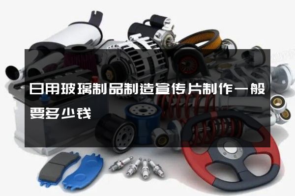 日用玻璃制品制造宣传片制作一般要多少钱