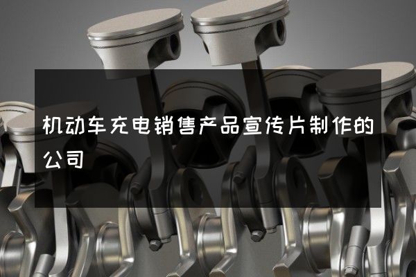 机动车充电销售产品宣传片制作的公司