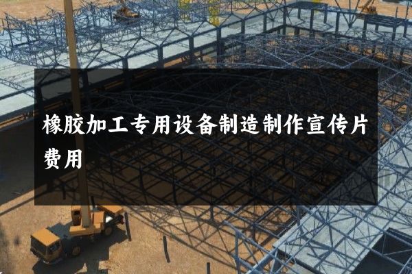 橡胶加工专用设备制造制作宣传片费用