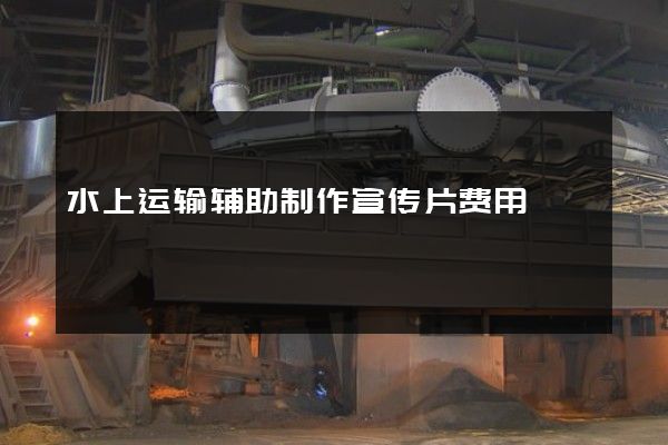 水上运输辅助制作宣传片费用