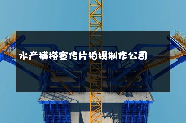 水产捕捞宣传片拍摄制作公司
