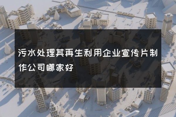 污水处理其再生利用企业宣传片制作公司哪家好