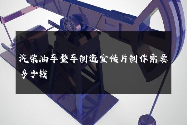 汽柴油车整车制造宣传片制作需要多少钱