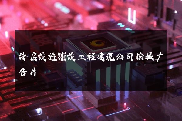 海底设施铺设工程建筑公司拍摄广告片