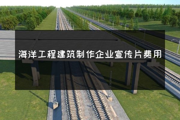 海洋工程建筑制作企业宣传片费用