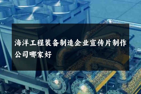 海洋工程装备制造企业宣传片制作公司哪家好