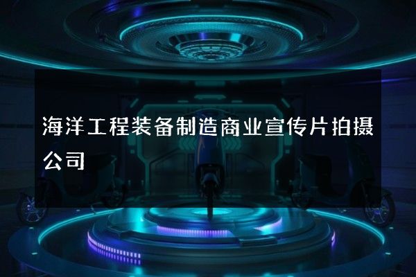 海洋工程装备制造商业宣传片拍摄公司