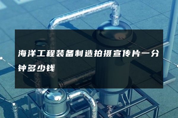 海洋工程装备制造拍摄宣传片一分钟多少钱
