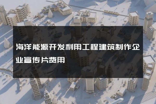 海洋能源开发利用工程建筑制作企业宣传片费用