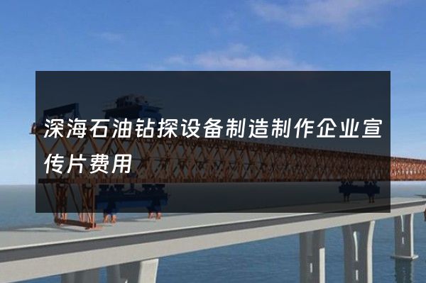 深海石油钻探设备制造制作企业宣传片费用