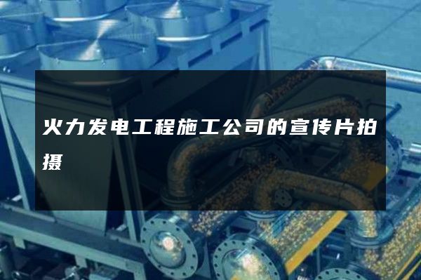 火力发电工程施工公司的宣传片拍摄