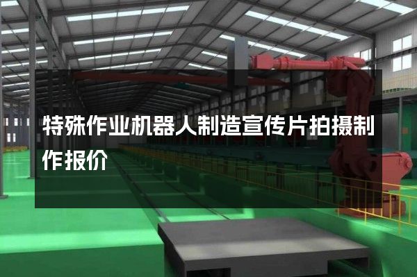 特殊作业机器人制造宣传片拍摄制作报价