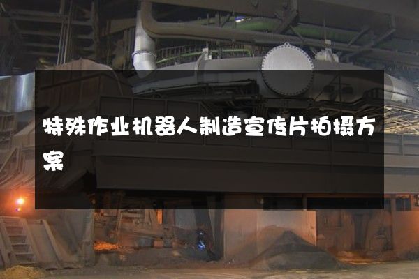 特殊作业机器人制造宣传片拍摄方案