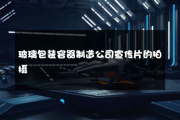 玻璃包装容器制造公司宣传片的拍摄