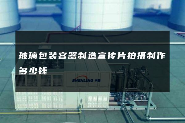 玻璃包装容器制造宣传片拍摄制作多少钱