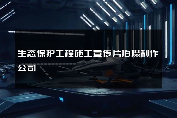 生态保护工程施工宣传片拍摄制作公司