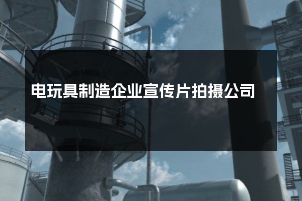 电玩具制造企业宣传片拍摄公司