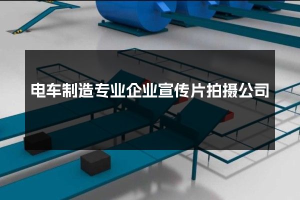 电车制造专业企业宣传片拍摄公司
