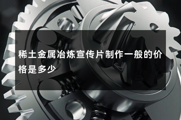 稀土金属冶炼宣传片制作一般的价格是多少