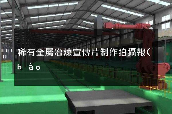 稀有金屬冶煉宣傳片制作拍攝報(bào)價(jià) 稀有金屬冶煉宣傳片制作拍攝報(bào)價(jià)