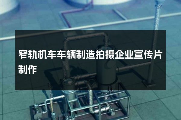 窄轨机车车辆制造拍摄企业宣传片制作