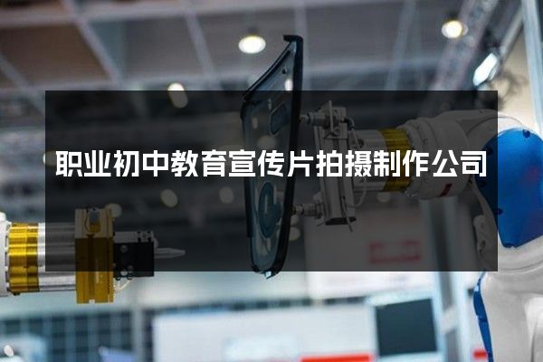 职业初中教育宣传片拍摄制作公司