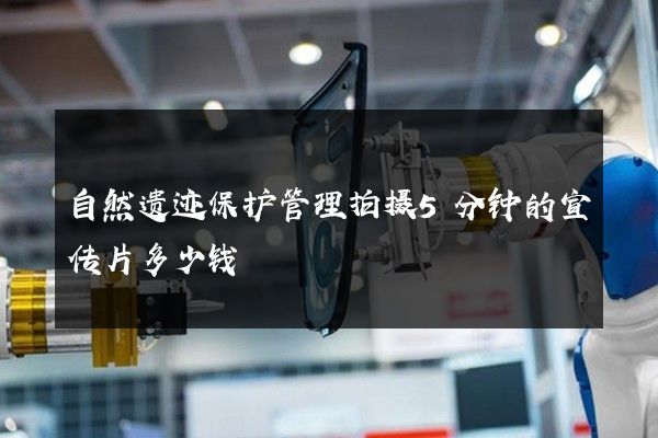自然遗迹保护管理拍摄5分钟的宣传片多少钱 自然遗迹保护管理拍摄5分钟的宣传片多少钱