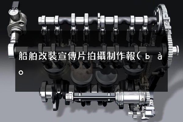 船舶改裝宣傳片拍攝制作報(bào)價(jià) 船舶改裝宣傳片拍攝制作報(bào)價(jià)