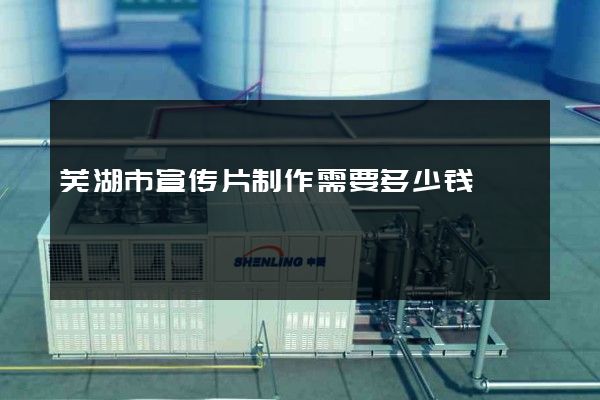 芜湖市宣传片制作需要多少钱