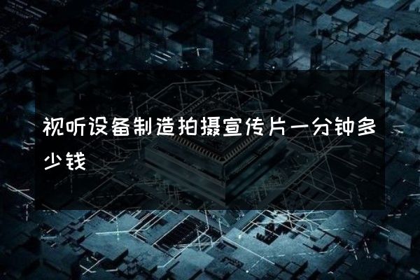 视听设备制造拍摄宣传片一分钟多少钱