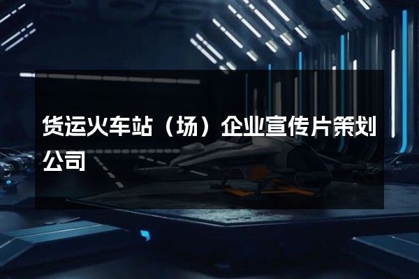 货运火车站（场）企业宣传片策划公司