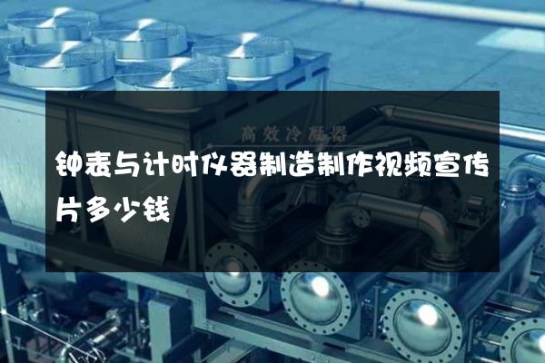 钟表与计时仪器制造制作视频宣传片多少钱