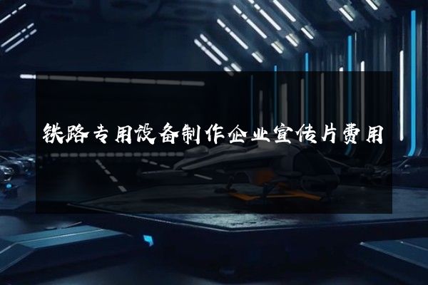 铁路专用设备制作企业宣传片费用