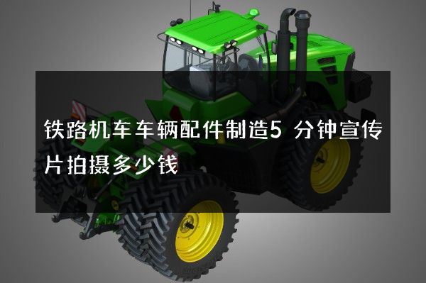 铁路机车车辆配件制造5分钟宣传片拍摄多少钱