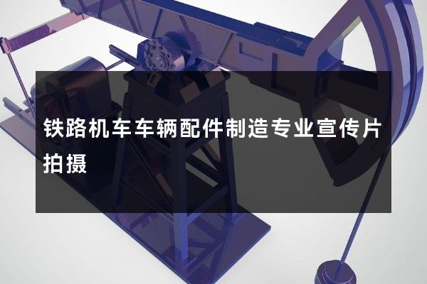 铁路机车车辆配件制造专业宣传片拍摄