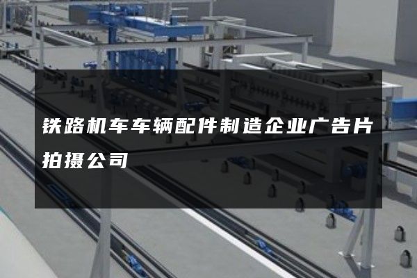 铁路机车车辆配件制造企业广告片拍摄公司