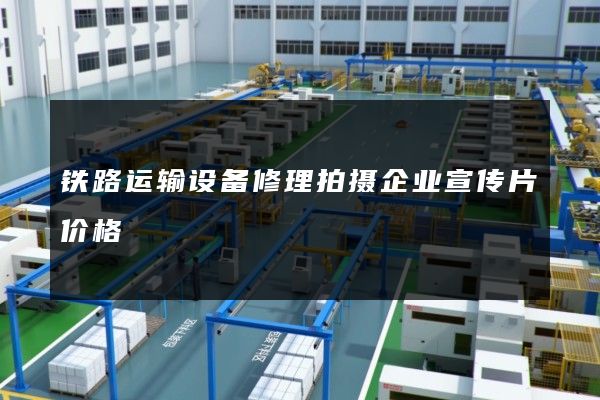 铁路运输设备修理拍摄企业宣传片价格
