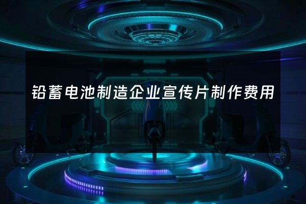铅蓄电池制造企业宣传片制作费用